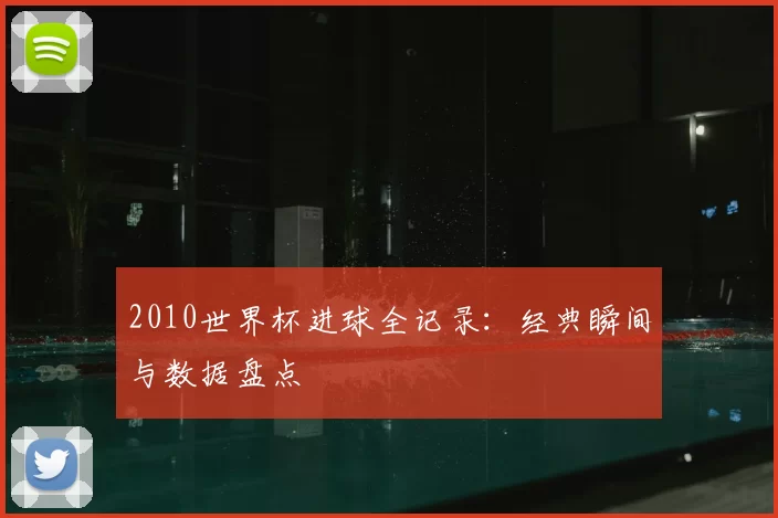 2010世界杯进球全记录：经典瞬间与数据盘点