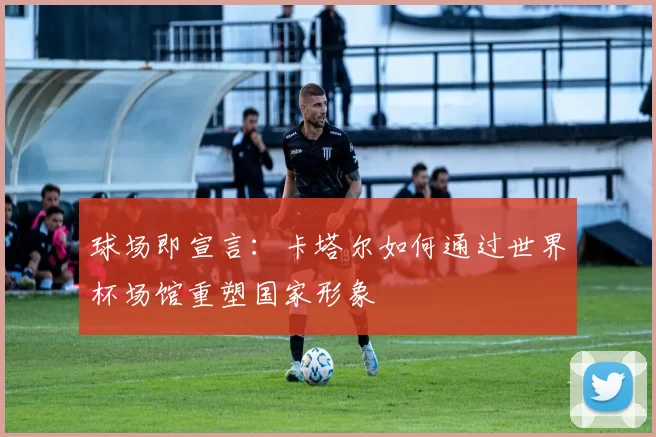球场即宣言:卡塔尔如何通过世界杯场馆重塑国家形象