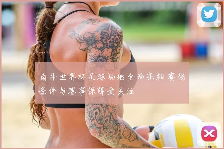 南非世界杯足球场地全面亮相 赛场条件与赛事保障受关注