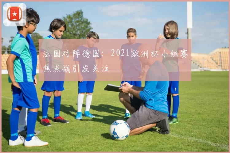 法国对阵德国:2021欧洲杯小组赛焦点战引发关注