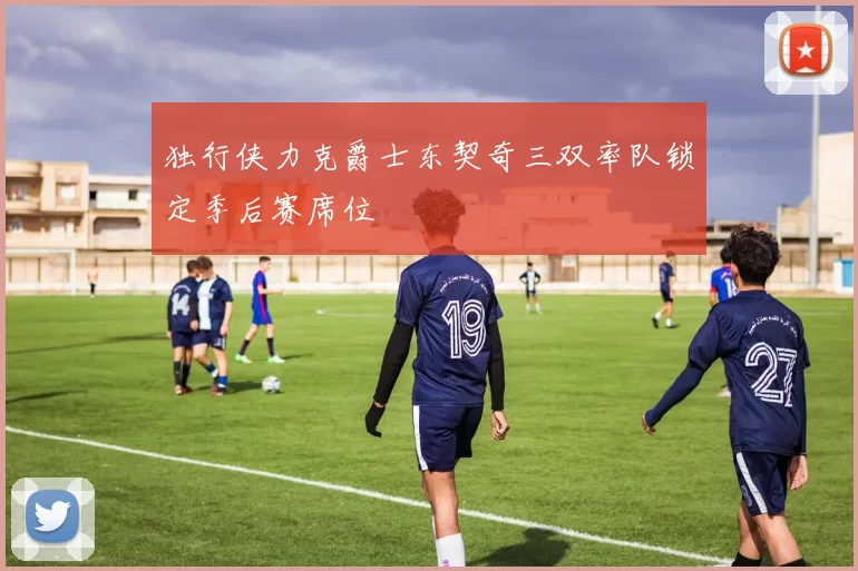 独行侠力克爵士东契奇三双率队锁定季后赛席位