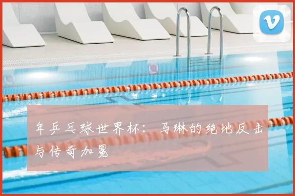 年乒乓球世界杯:马琳的绝地反击与传奇加冕