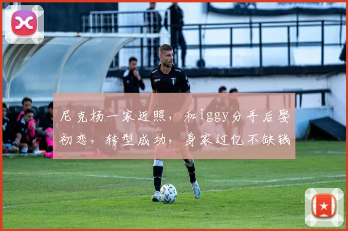 尼克杨一家近照,和iggy分手后娶初恋,转型成功,身家过亿不缺钱_20260610100007