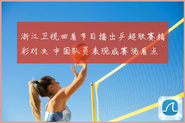 浙江卫视回看节目播出乒超联赛精彩对决 中国队员表现成赛场看点