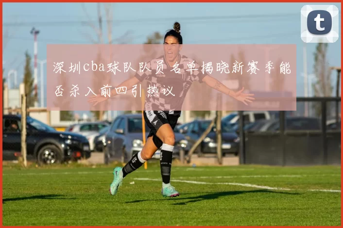 深圳cba球队队员名单揭晓新赛季能否杀入前四引热议