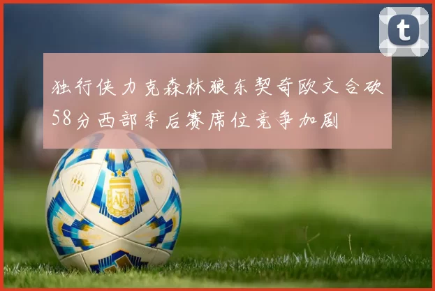 独行侠力克森林狼东契奇欧文合砍58分西部季后赛席位竞争加剧