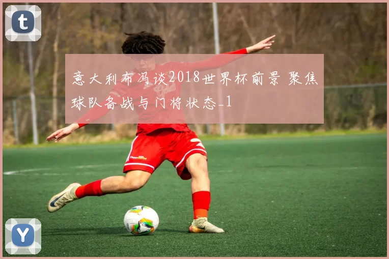 意大利布冯谈2018世界杯前景 聚焦球队备战与门将状态_1