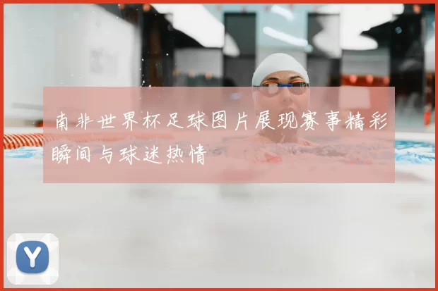 南非世界杯足球图片展现赛事精彩瞬间与球迷热情