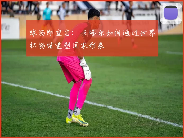 球场即宣言:卡塔尔如何通过世界杯场馆重塑国家形象