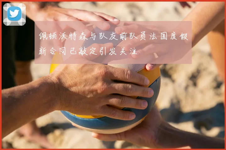 佩顿沃特森与队友前队员法国度假新合同已敲定引发关注