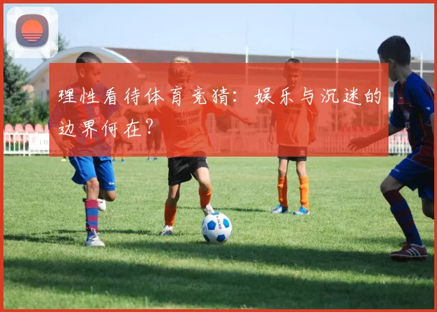 理性看待体育竞猜:娱乐与沉迷的边界何在?