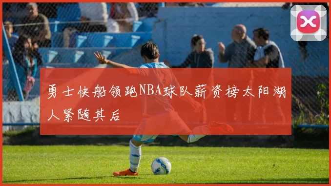 勇士快船领跑NBA球队薪资榜太阳湖人紧随其后