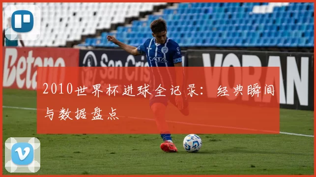 2010世界杯进球全记录:经典瞬间与数据盘点