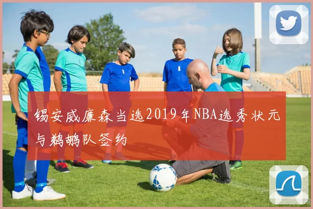 锡安威廉森当选2019年NBA选秀状元与鹈鹕队签约