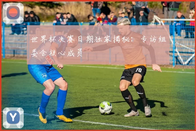 世界杯决赛日期独家揭秘:专访组委会核心成员