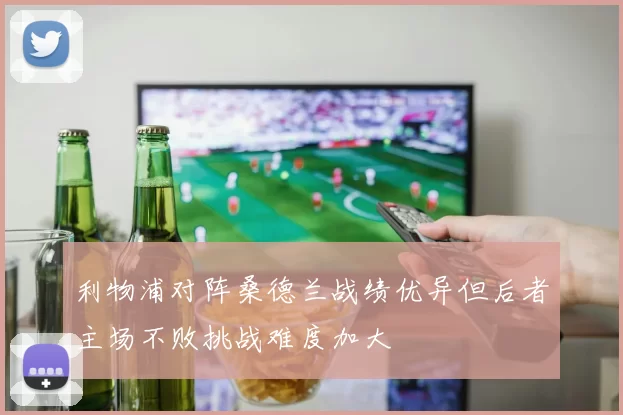 利物浦对阵桑德兰战绩优异但后者主场不败挑战难度加大
