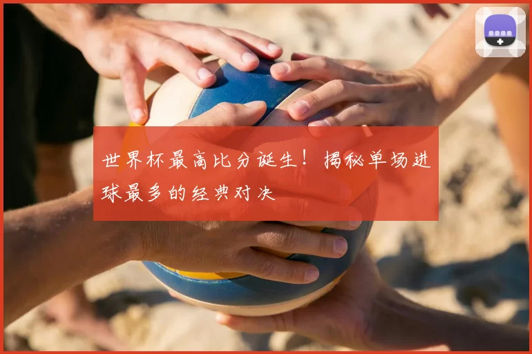 世界杯最高比分诞生!揭秘单场进球最多的经典对决