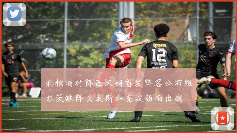 利物浦对阵西汉姆首发阵容公布维尔茨缺阵戈麦斯加克波领衔出战