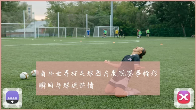 南非世界杯足球图片展现赛事精彩瞬间与球迷热情