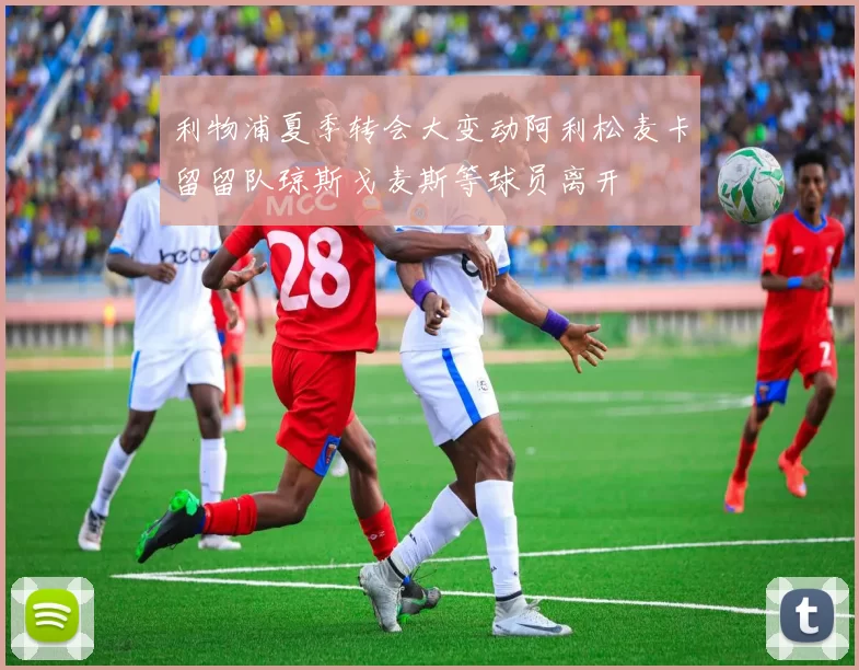 利物浦夏季转会大变动阿利松麦卡留留队琼斯戈麦斯等球员离开