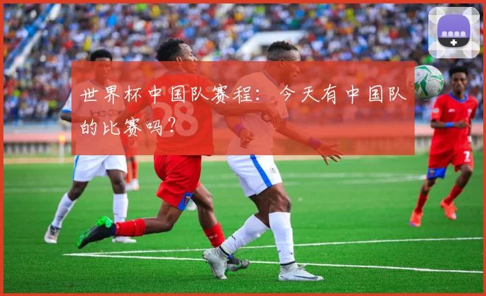 世界杯中国队赛程：今天有中国队的比赛吗？
