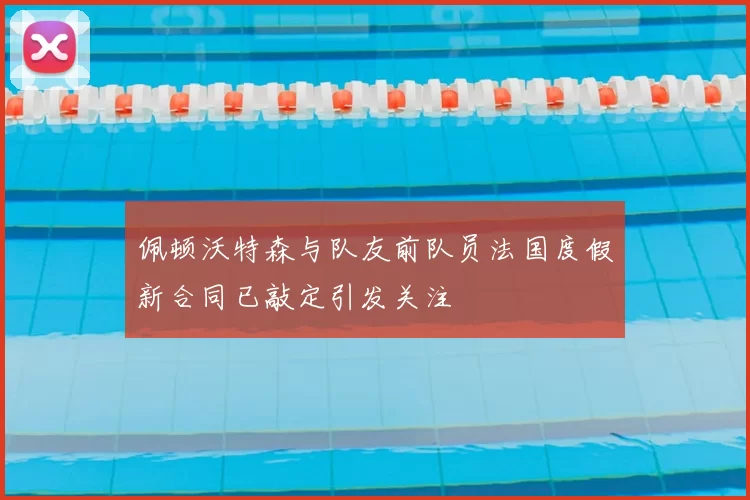 佩顿沃特森与队友前队员法国度假新合同已敲定引发关注