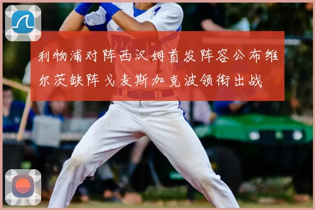 利物浦对阵西汉姆首发阵容公布维尔茨缺阵戈麦斯加克波领衔出战