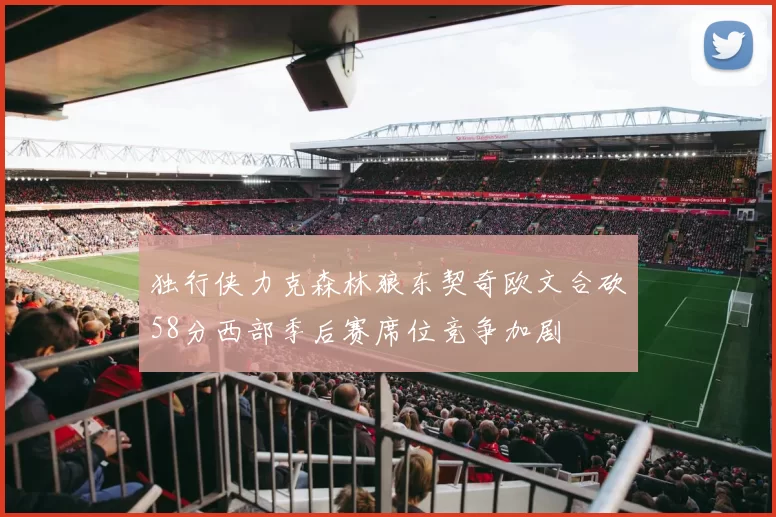 独行侠力克森林狼东契奇欧文合砍58分西部季后赛席位竞争加剧