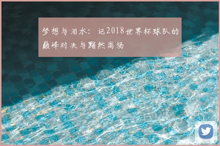 梦想与泪水:记2018世界杯球队的巅峰对决与黯然离场