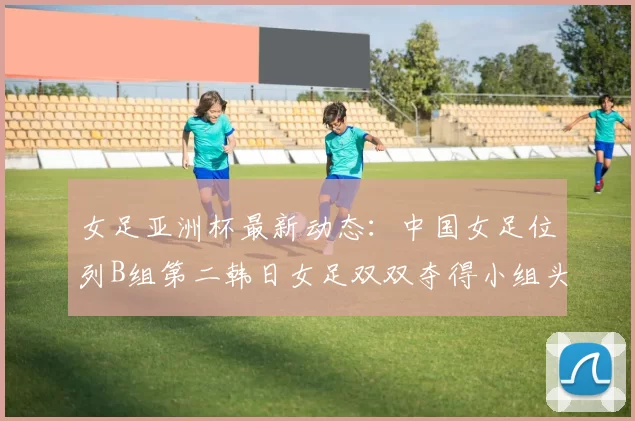 女足亚洲杯最新动态：中国女足位列B组第二韩日女足双双夺得小组头名