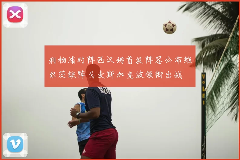 利物浦对阵西汉姆首发阵容公布维尔茨缺阵戈麦斯加克波领衔出战