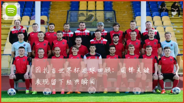 因扎吉世界杯进球回顾：前锋关键表现留下经典瞬间