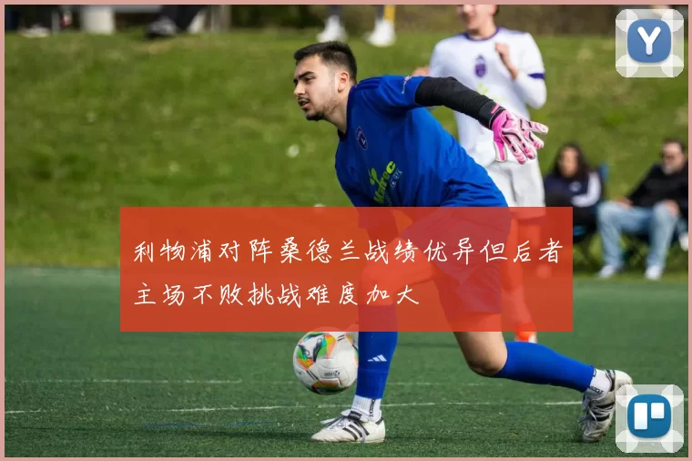 利物浦对阵桑德兰战绩优异但后者主场不败挑战难度加大