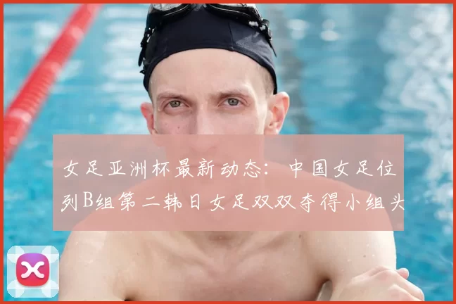 女足亚洲杯最新动态:中国女足位列B组第二韩日女足双双夺得小组头名