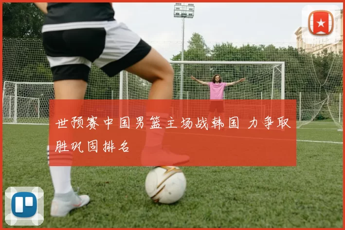 世预赛中国男篮主场战韩国 力争取胜巩固排名