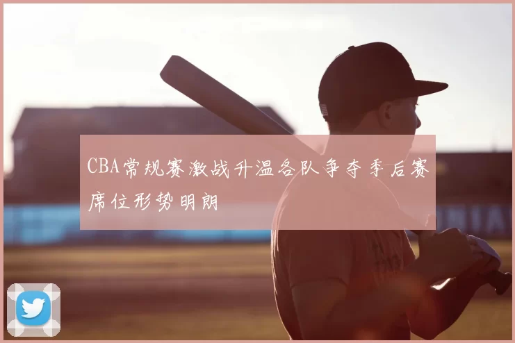 CBA常规赛激战升温各队争夺季后赛席位形势明朗