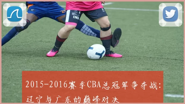 2015-2016赛季CBA总冠军争夺战：辽宁与广东的巅峰对决