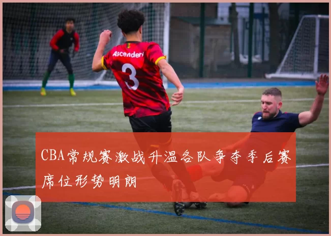 CBA常规赛激战升温各队争夺季后赛席位形势明朗