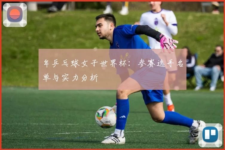 年乒乓球女子世界杯:参赛选手名单与实力分析