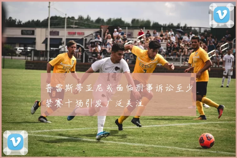 普雷斯蒂亚尼或面临刑事诉讼至少禁赛十场引发广泛关注