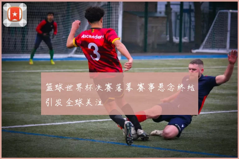 篮球世界杯决赛落幕 赛事悬念终结引发全球关注