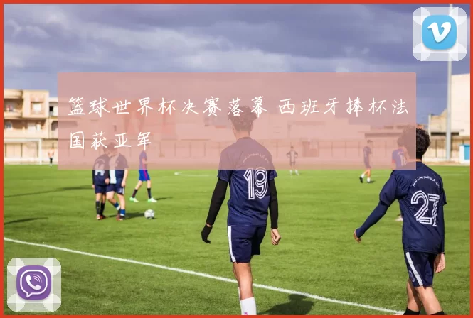 篮球世界杯决赛落幕 西班牙捧杯法国获亚军