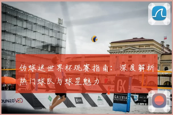 伪球迷世界杯观赛指南:深度解析热门球队与球星魅力