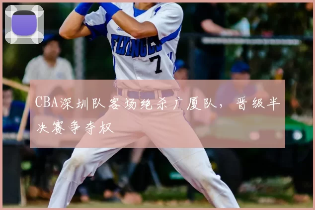 CBA深圳队客场绝杀广厦队,晋级半决赛争夺权