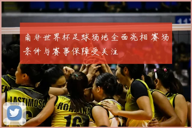 南非世界杯足球场地全面亮相 赛场条件与赛事保障受关注