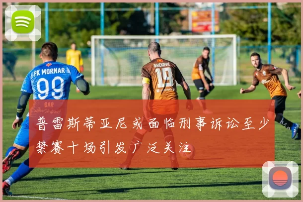 普雷斯蒂亚尼或面临刑事诉讼至少禁赛十场引发广泛关注