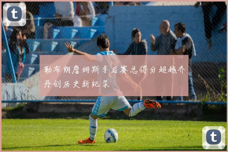 勒布朗詹姆斯季后赛总得分超越乔丹创历史新纪录